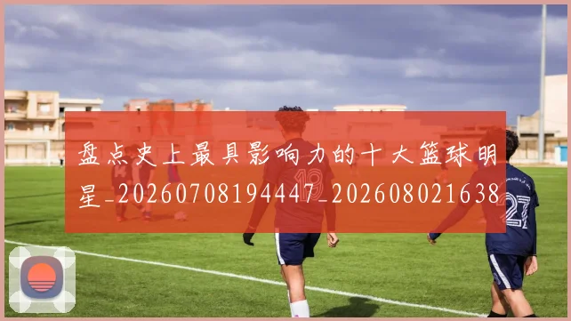 盘点史上最具影响力的十大篮球明星_20260708194447_20260802163837