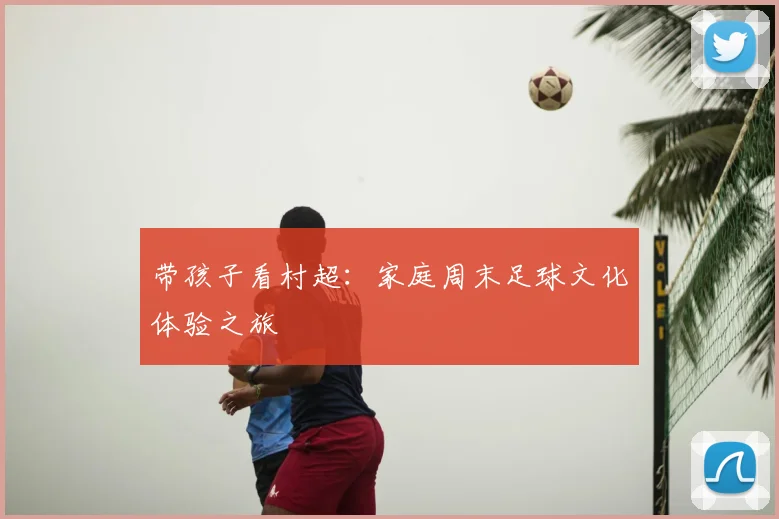 带孩子看村超：家庭周末足球文化体验之旅