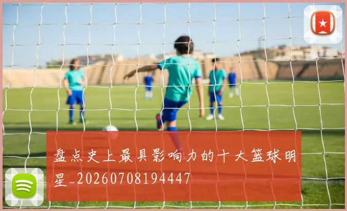 盘点史上最具影响力的十大篮球明星_20260708194447