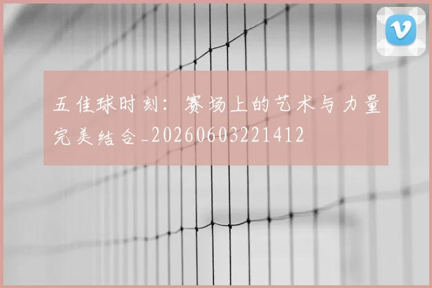 五佳球时刻:赛场上的艺术与力量完美结合_20260603221412