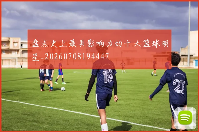 盘点史上最具影响力的十大篮球明星_20260708194447