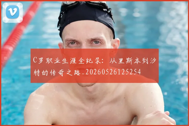 C罗职业生涯全纪录：从里斯本到沙特的传奇之路_20260526125254
