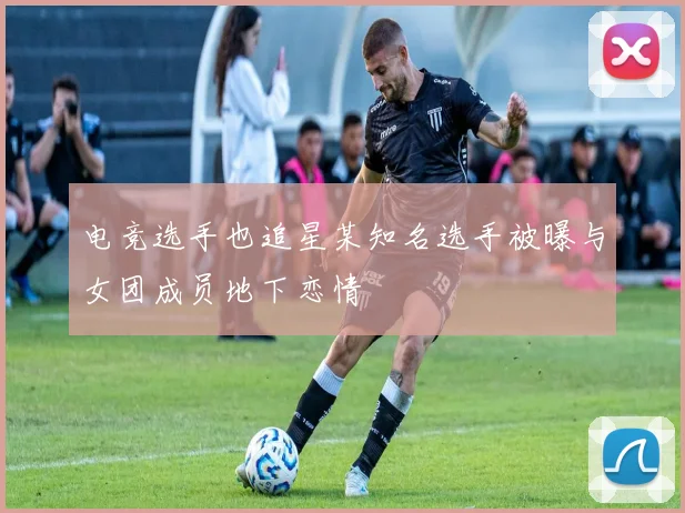 电竞选手也追星某知名选手被曝与女团成员地下恋情