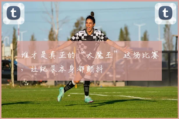 谁才是真正的“大魔王”这场比赛，让纪录本身都颤抖