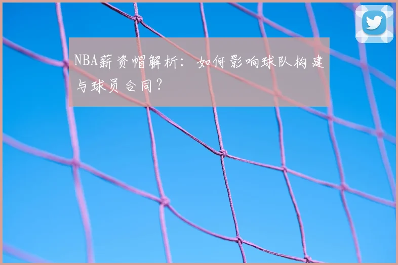 NBA薪资帽解析：如何影响球队构建与球员合同？
